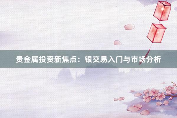 贵金属投资新焦点：银交易入门与市场分析