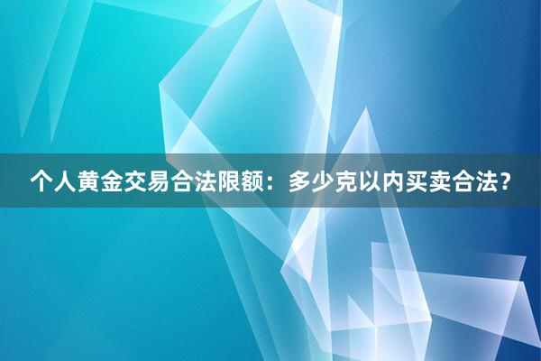 个人黄金交易合法限额：多少克以内买卖合法？