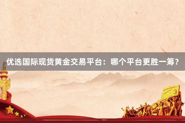 优选国际现货黄金交易平台：哪个平台更胜一筹？
