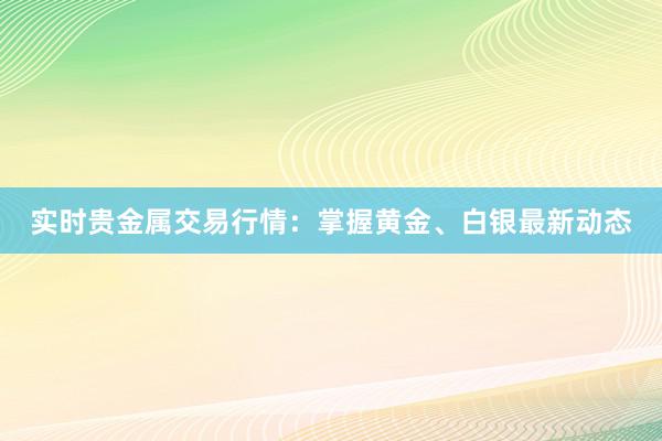实时贵金属交易行情：掌握黄金、白银最新动态