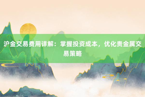 沪金交易费用详解：掌握投资成本，优化贵金属交易策略