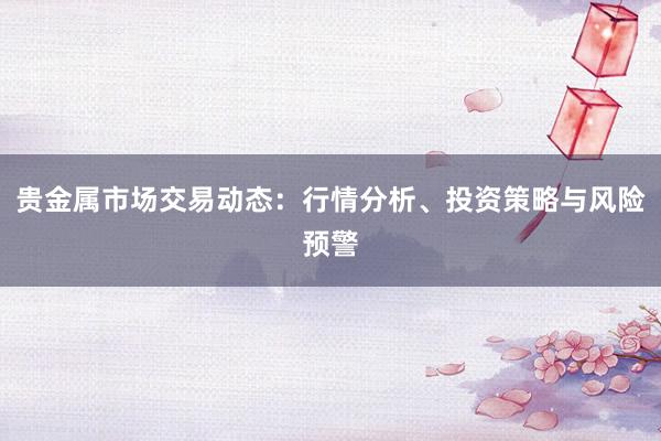 贵金属市场交易动态：行情分析、投资策略与风险预警