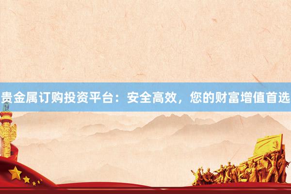 贵金属订购投资平台：安全高效，您的财富增值首选
