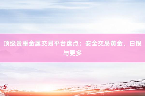 顶级贵重金属交易平台盘点：安全交易黄金、白银与更多