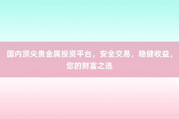 国内顶尖贵金属投资平台，安全交易，稳健收益，您的财富之选