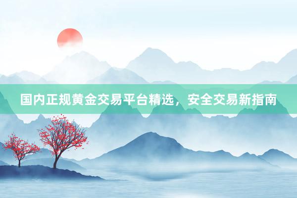 国内正规黄金交易平台精选，安全交易新指南