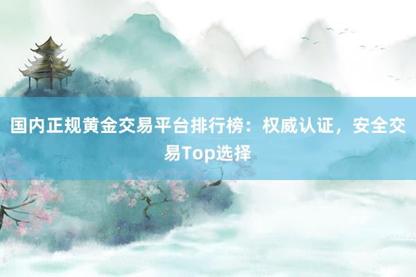 国内正规黄金交易平台排行榜：权威认证，安全交易Top选择