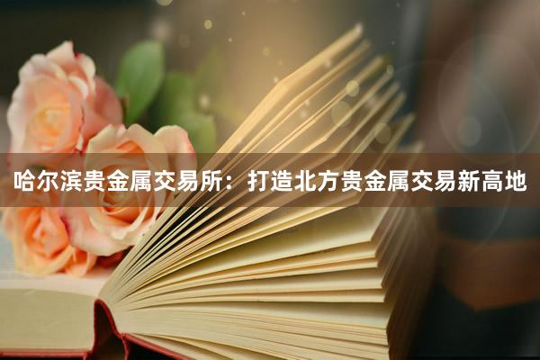 哈尔滨贵金属交易所：打造北方贵金属交易新高地