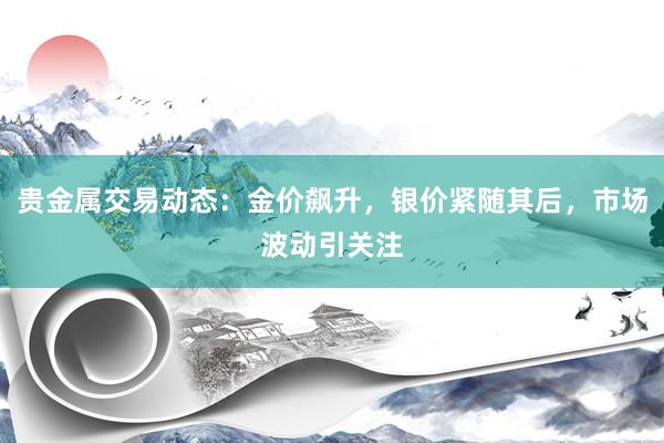 贵金属交易动态：金价飙升，银价紧随其后，市场波动引关注