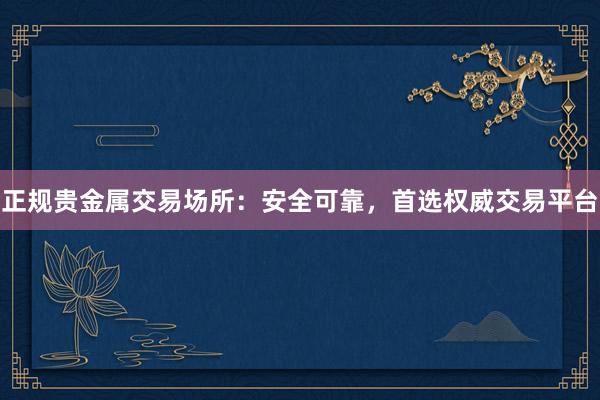 正规贵金属交易场所：安全可靠，首选权威交易平台