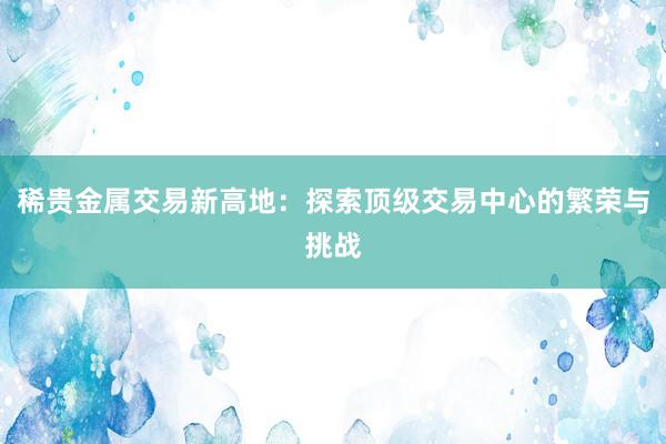 稀贵金属交易新高地：探索顶级交易中心的繁荣与挑战