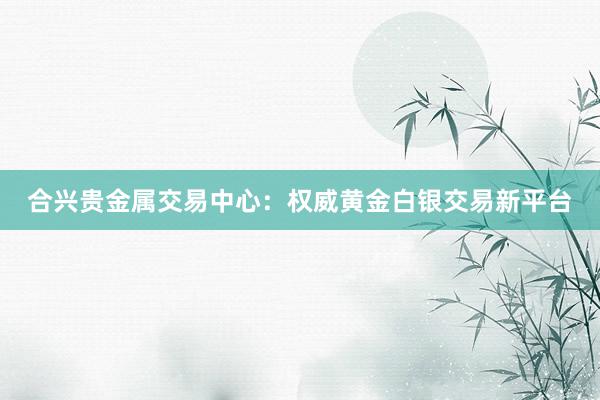 合兴贵金属交易中心：权威黄金白银交易新平台