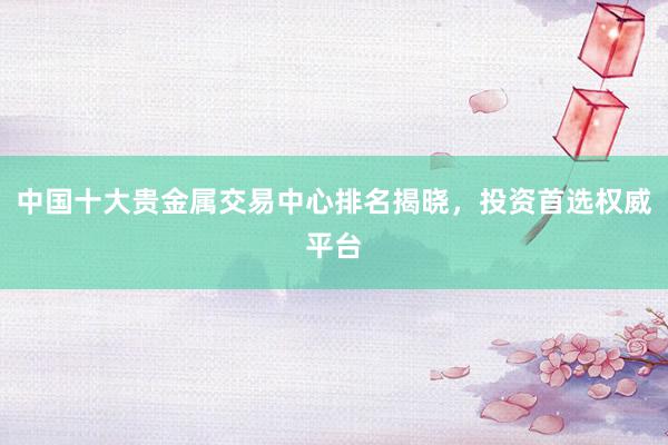 中国十大贵金属交易中心排名揭晓，投资首选权威平台