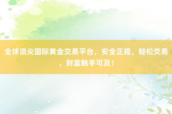 全球顶尖国际黄金交易平台，安全正规，轻松交易，财富触手可及！