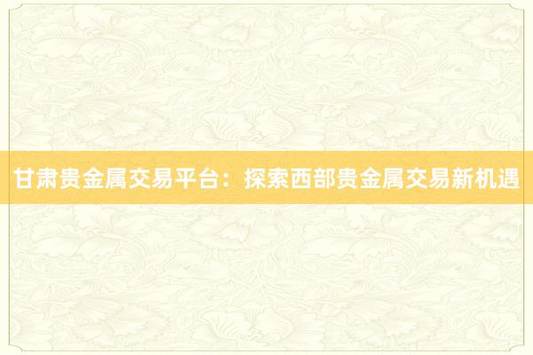 甘肃贵金属交易平台：探索西部贵金属交易新机遇