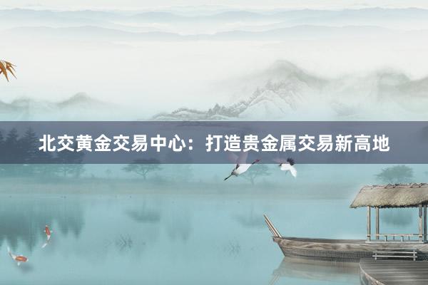 北交黄金交易中心：打造贵金属交易新高地