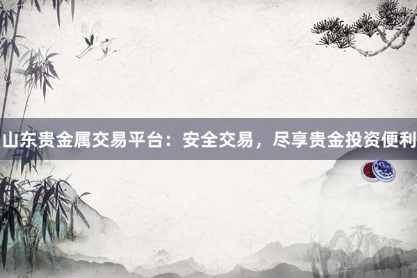 山东贵金属交易平台：安全交易，尽享贵金投资便利