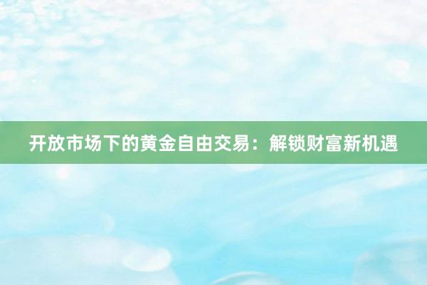 开放市场下的黄金自由交易：解锁财富新机遇