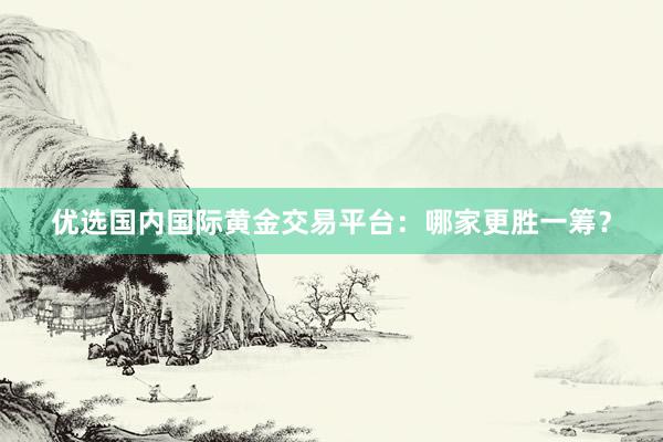 优选国内国际黄金交易平台：哪家更胜一筹？